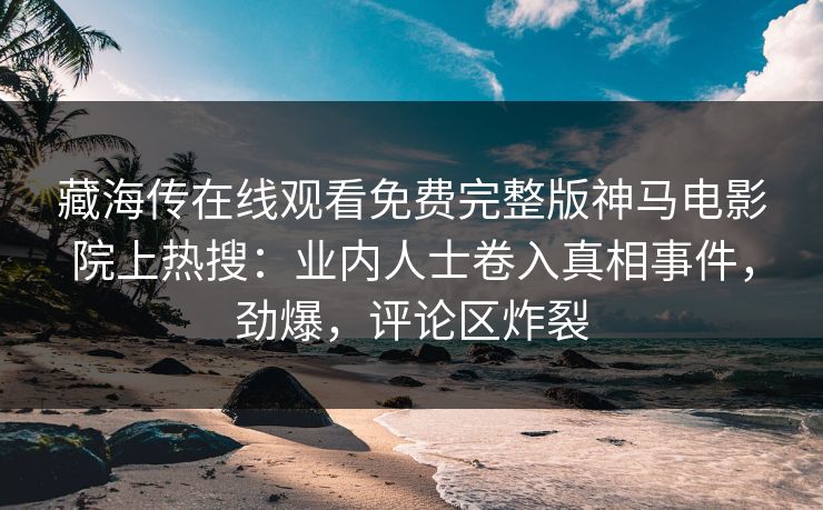 藏海传在线观看免费完整版神马电影院上热搜：业内人士卷入真相事件，劲爆，评论区炸裂