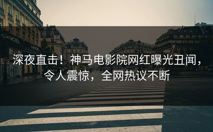 深夜直击！神马电影院网红曝光丑闻，令人震惊，全网热议不断
