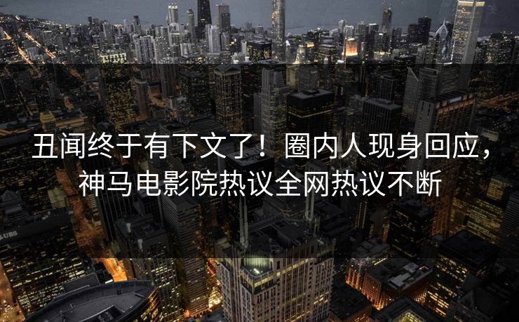 丑闻终于有下文了！圈内人现身回应，神马电影院热议全网热议不断