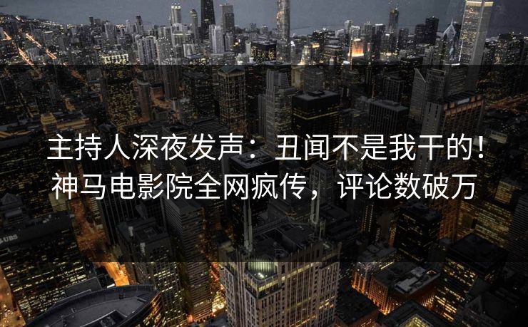 主持人深夜发声：丑闻不是我干的！神马电影院全网疯传，评论数破万