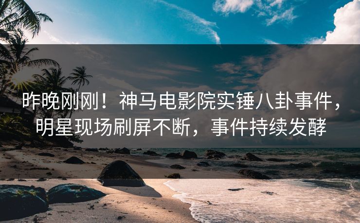 昨晚刚刚！神马电影院实锤八卦事件，明星现场刷屏不断，事件持续发酵