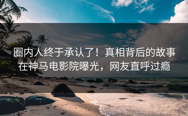 圈内人终于承认了！真相背后的故事在神马电影院曝光，网友直呼过瘾