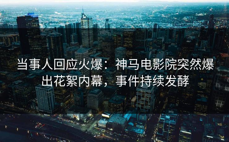 当事人回应火爆：神马电影院突然爆出花絮内幕，事件持续发酵
