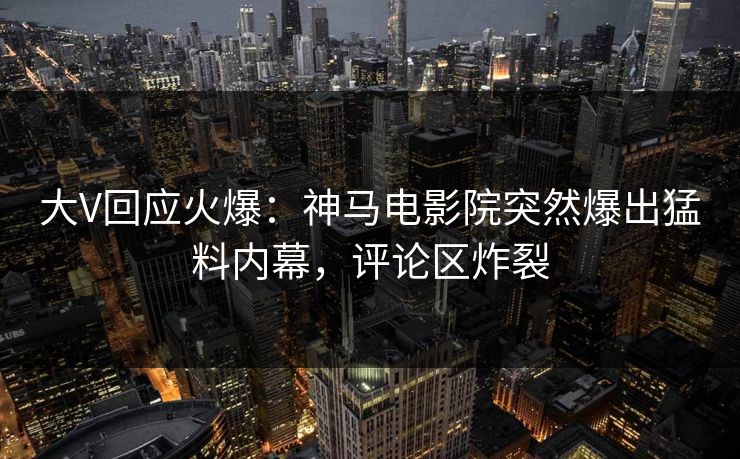 大V回应火爆：神马电影院突然爆出猛料内幕，评论区炸裂