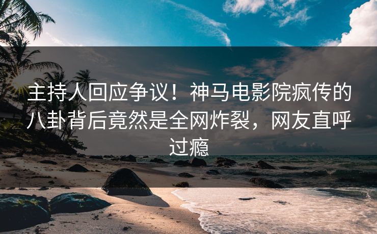 主持人回应争议！神马电影院疯传的八卦背后竟然是全网炸裂，网友直呼过瘾