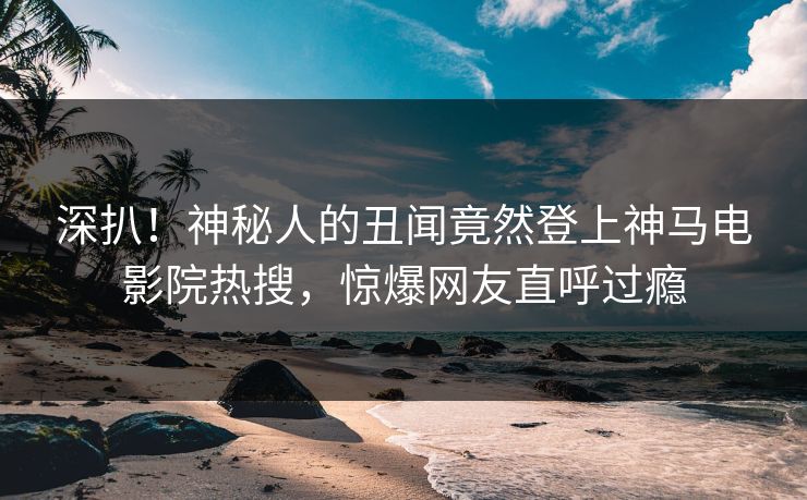 深扒！神秘人的丑闻竟然登上神马电影院热搜，惊爆网友直呼过瘾