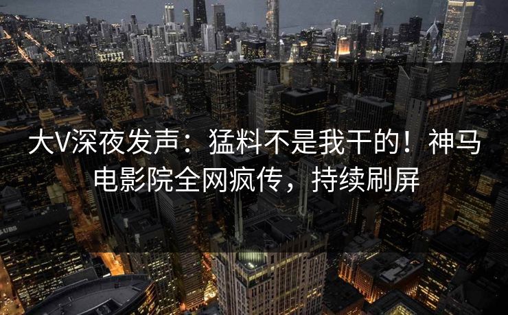 大V深夜发声：猛料不是我干的！神马电影院全网疯传，持续刷屏