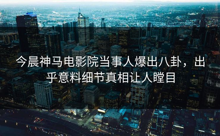 今晨神马电影院当事人爆出八卦，出乎意料细节真相让人瞠目