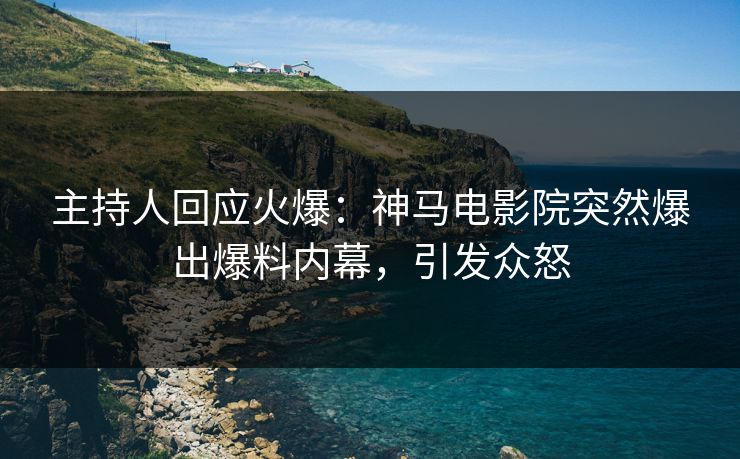 主持人回应火爆：神马电影院突然爆出爆料内幕，引发众怒