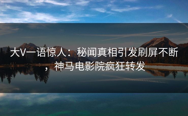 大V一语惊人：秘闻真相引发刷屏不断，神马电影院疯狂转发