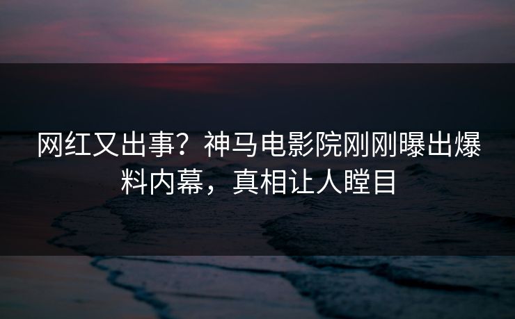 网红又出事？神马电影院刚刚曝出爆料内幕，真相让人瞠目