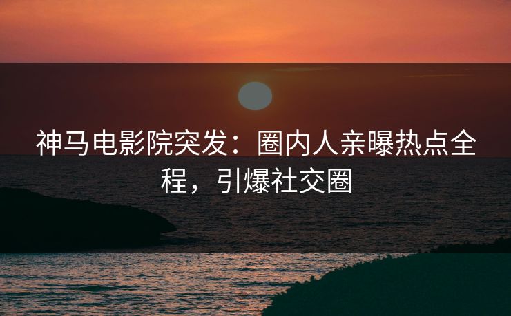 神马电影院突发：圈内人亲曝热点全程，引爆社交圈