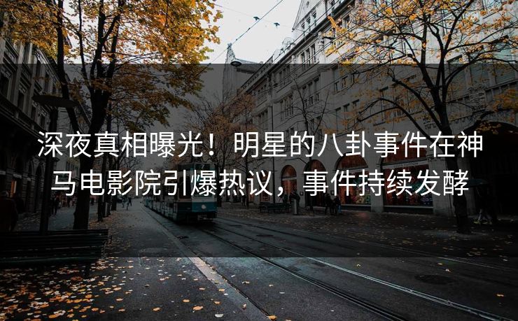 深夜真相曝光！明星的八卦事件在神马电影院引爆热议，事件持续发酵