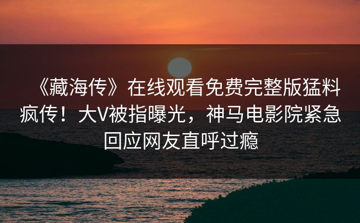 《藏海传》在线观看免费完整版猛料疯传！大V被指曝光，神马电影院紧急回应网友直呼过瘾