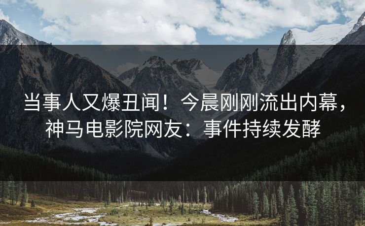 当事人又爆丑闻！今晨刚刚流出内幕，神马电影院网友：事件持续发酵