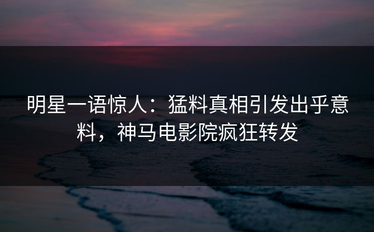 明星一语惊人：猛料真相引发出乎意料，神马电影院疯狂转发