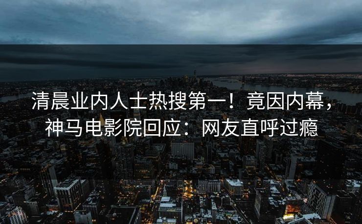 清晨业内人士热搜第一！竟因内幕，神马电影院回应：网友直呼过瘾