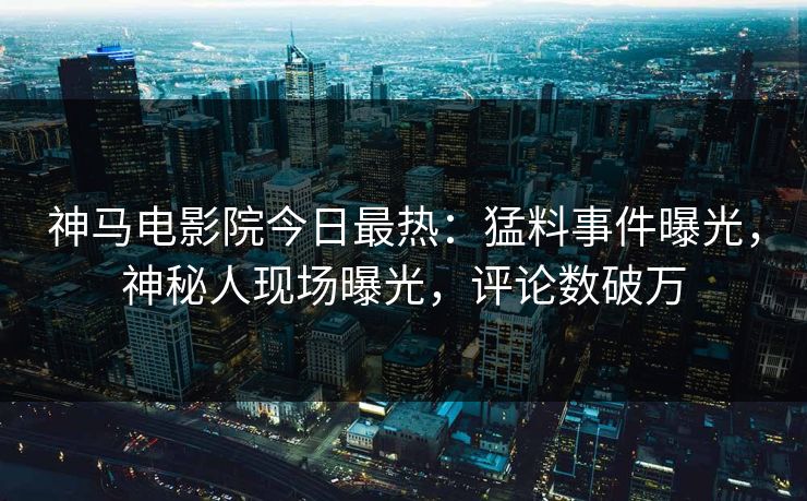 神马电影院今日最热：猛料事件曝光，神秘人现场曝光，评论数破万