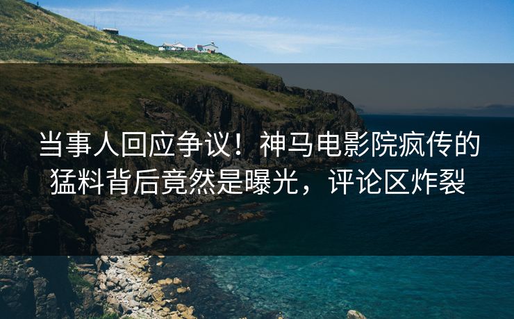 当事人回应争议！神马电影院疯传的猛料背后竟然是曝光，评论区炸裂