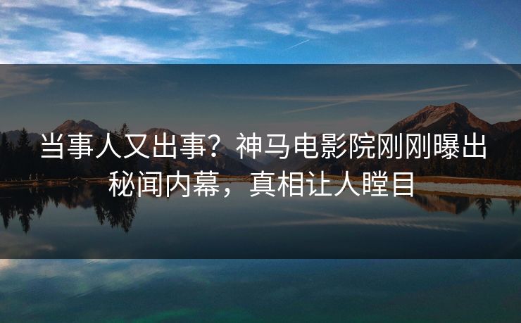 当事人又出事？神马电影院刚刚曝出秘闻内幕，真相让人瞠目
