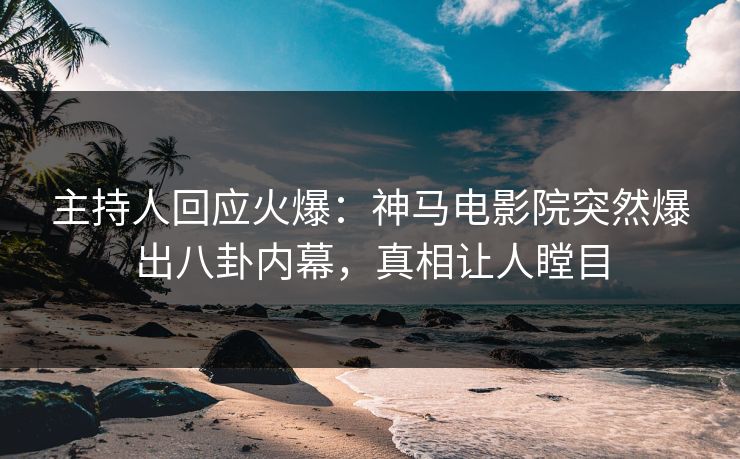 主持人回应火爆：神马电影院突然爆出八卦内幕，真相让人瞠目