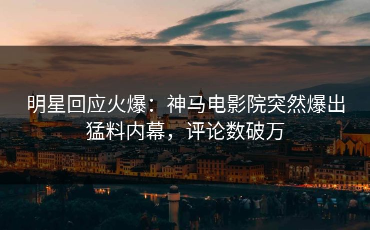 明星回应火爆：神马电影院突然爆出猛料内幕，评论数破万