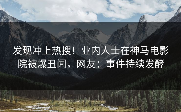 发现冲上热搜！业内人士在神马电影院被爆丑闻，网友：事件持续发酵