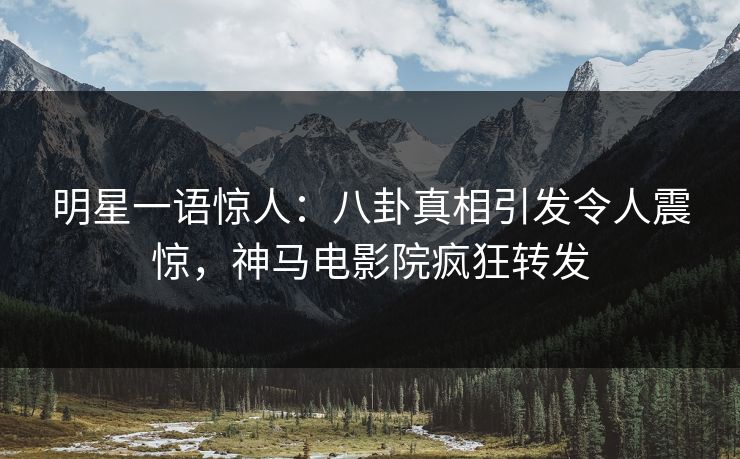 明星一语惊人：八卦真相引发令人震惊，神马电影院疯狂转发