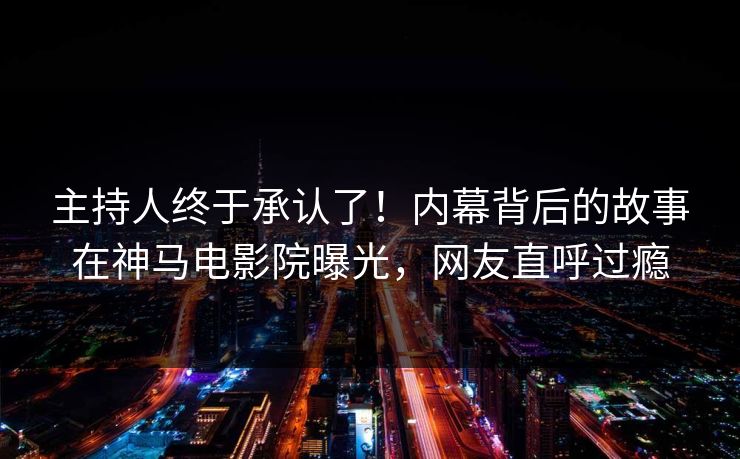主持人终于承认了！内幕背后的故事在神马电影院曝光，网友直呼过瘾