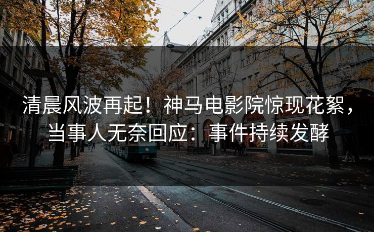 清晨风波再起！神马电影院惊现花絮，当事人无奈回应：事件持续发酵