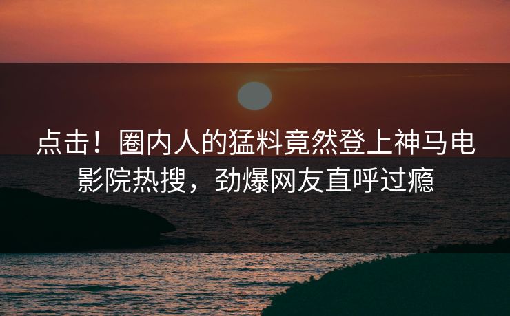点击！圈内人的猛料竟然登上神马电影院热搜，劲爆网友直呼过瘾