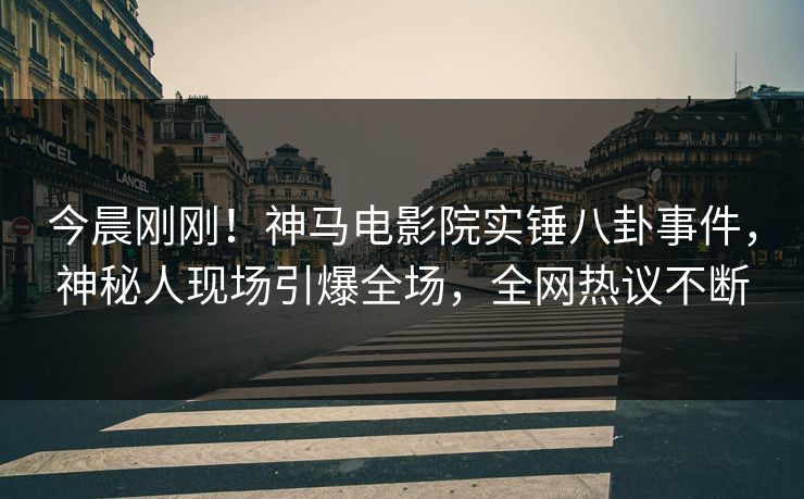今晨刚刚！神马电影院实锤八卦事件，神秘人现场引爆全场，全网热议不断