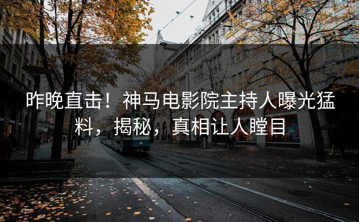 昨晚直击！神马电影院主持人曝光猛料，揭秘，真相让人瞠目