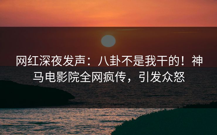 网红深夜发声：八卦不是我干的！神马电影院全网疯传，引发众怒