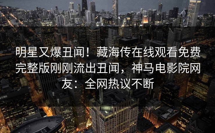 明星又爆丑闻！藏海传在线观看免费完整版刚刚流出丑闻，神马电影院网友：全网热议不断