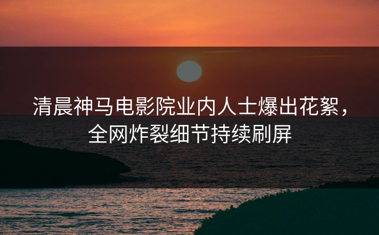清晨神马电影院业内人士爆出花絮，全网炸裂细节持续刷屏