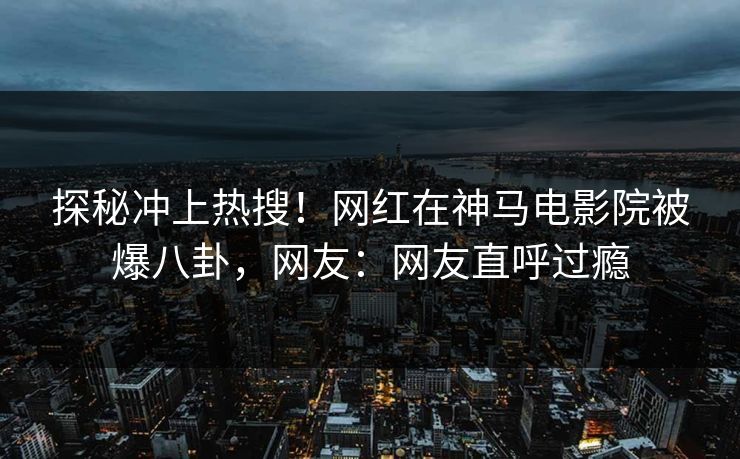 探秘冲上热搜！网红在神马电影院被爆八卦，网友：网友直呼过瘾