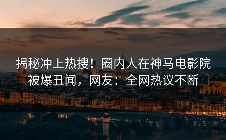 揭秘冲上热搜！圈内人在神马电影院被爆丑闻，网友：全网热议不断