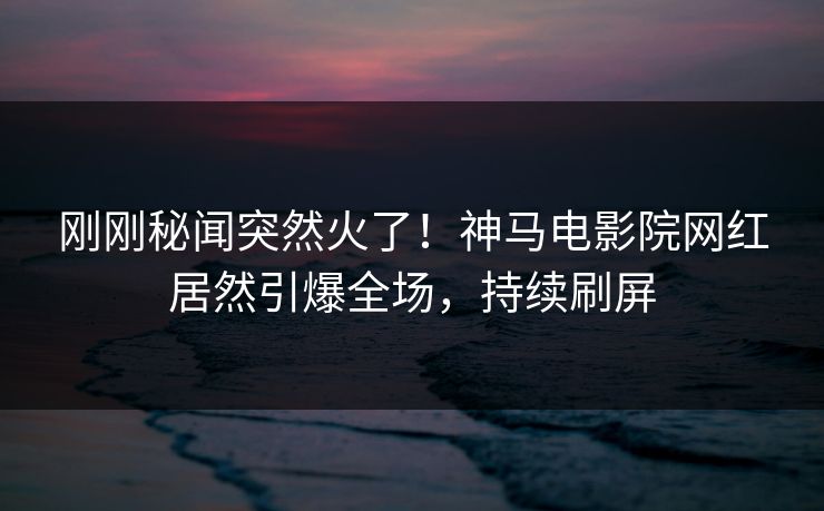 刚刚秘闻突然火了！神马电影院网红居然引爆全场，持续刷屏