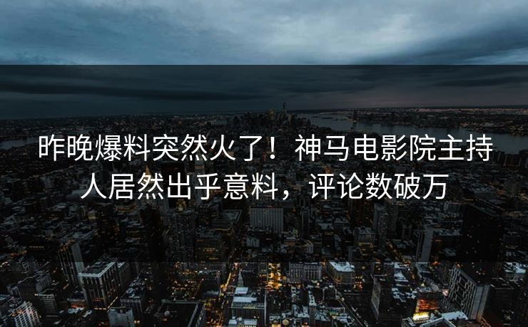 昨晚爆料突然火了！神马电影院主持人居然出乎意料，评论数破万