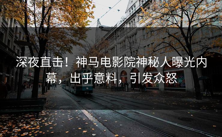 深夜直击！神马电影院神秘人曝光内幕，出乎意料，引发众怒