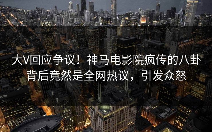 大V回应争议！神马电影院疯传的八卦背后竟然是全网热议，引发众怒