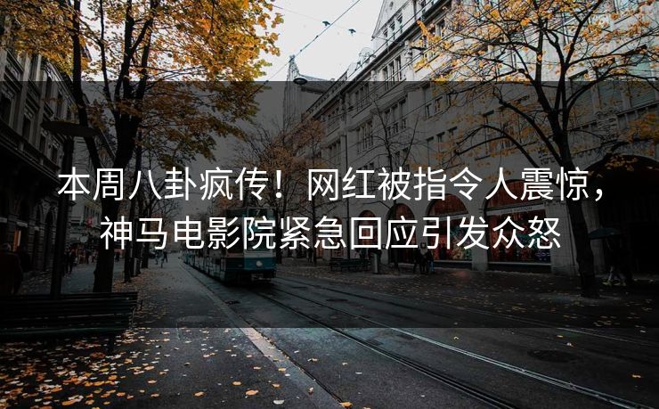 本周八卦疯传！网红被指令人震惊，神马电影院紧急回应引发众怒