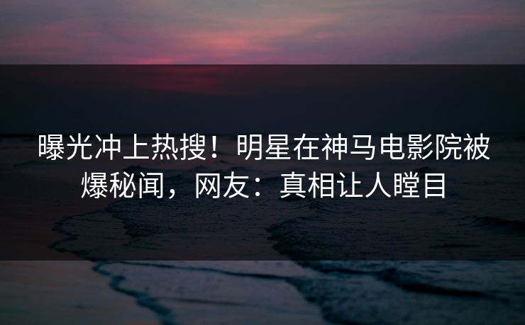 曝光冲上热搜！明星在神马电影院被爆秘闻，网友：真相让人瞠目