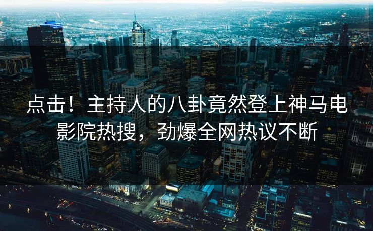 点击！主持人的八卦竟然登上神马电影院热搜，劲爆全网热议不断