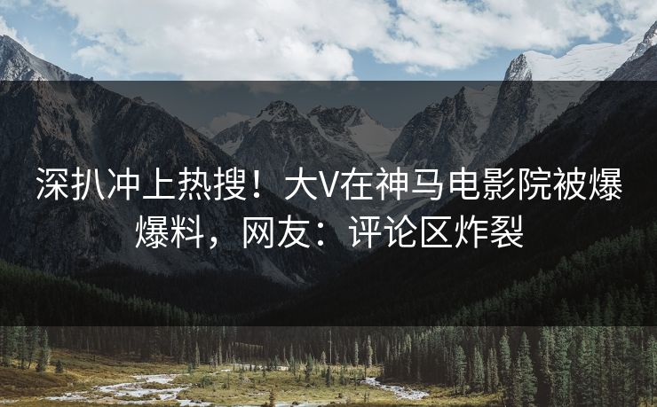 深扒冲上热搜！大V在神马电影院被爆爆料，网友：评论区炸裂