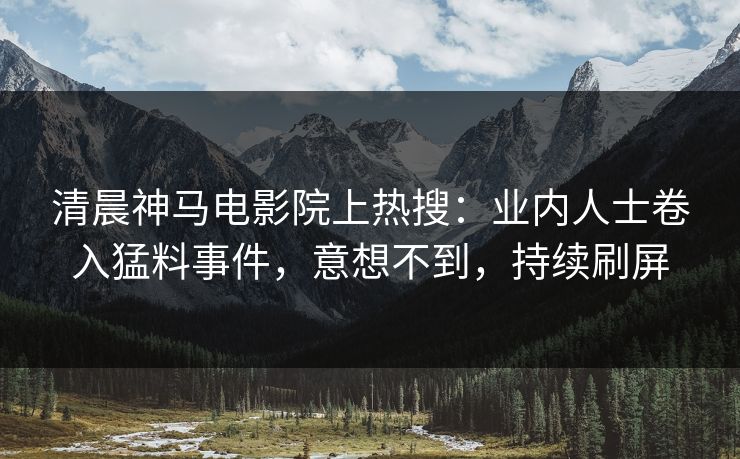 清晨神马电影院上热搜：业内人士卷入猛料事件，意想不到，持续刷屏