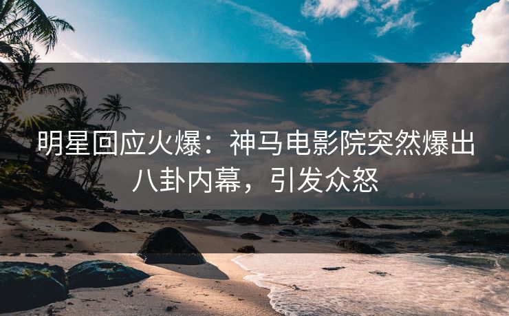 明星回应火爆：神马电影院突然爆出八卦内幕，引发众怒
