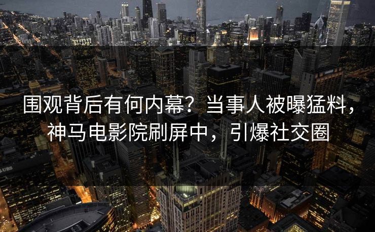 围观背后有何内幕？当事人被曝猛料，神马电影院刷屏中，引爆社交圈