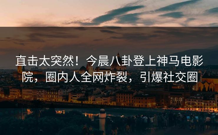 直击太突然！今晨八卦登上神马电影院，圈内人全网炸裂，引爆社交圈